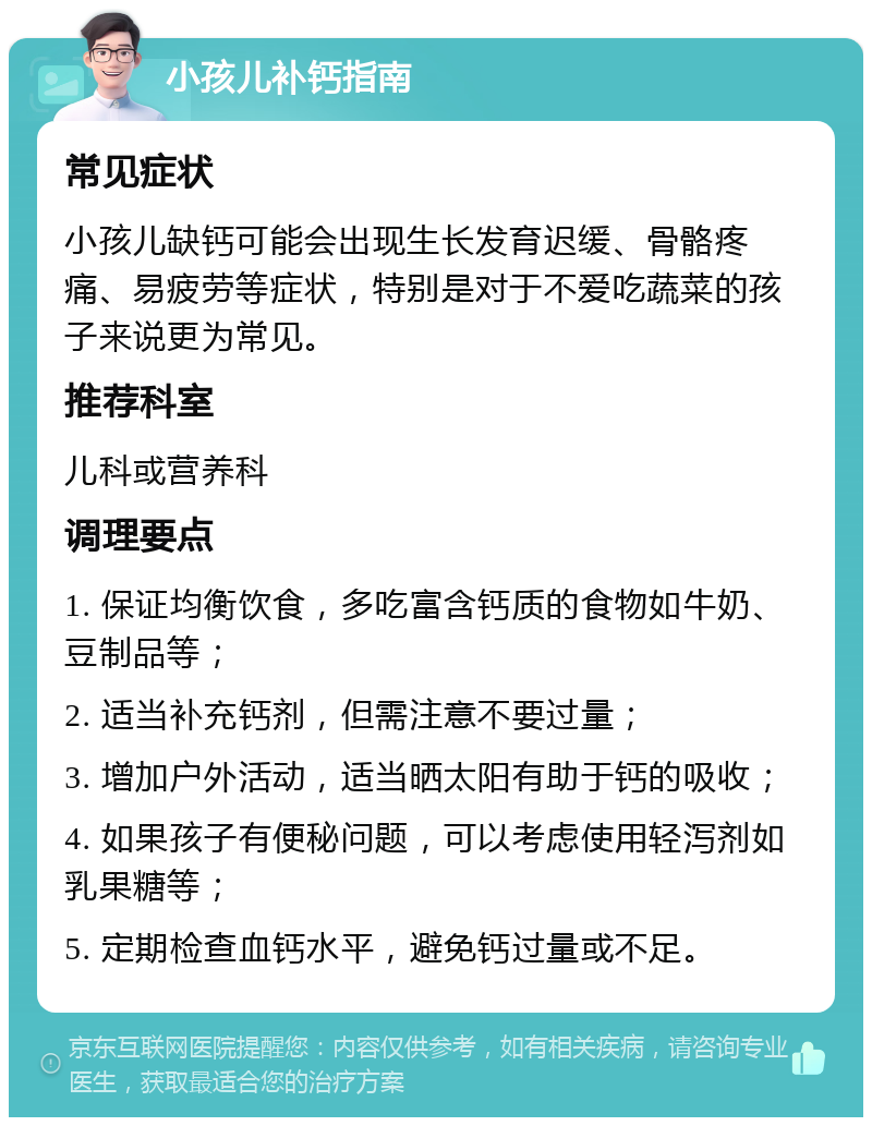 小孩儿补钙指南 常见症状 小孩儿缺钙可能会出现生长发育迟缓、骨骼疼痛、易疲劳等症状，特别是对于不爱吃蔬菜的孩子来说更为常见。 推荐科室 儿科或营养科 调理要点 1. 保证均衡饮食，多吃富含钙质的食物如牛奶、豆制品等； 2. 适当补充钙剂，但需注意不要过量； 3. 增加户外活动，适当晒太阳有助于钙的吸收； 4. 如果孩子有便秘问题，可以考虑使用轻泻剂如乳果糖等； 5. 定期检查血钙水平，避免钙过量或不足。