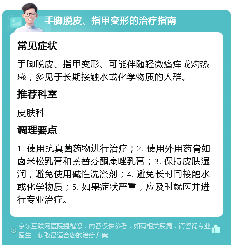 手脚脱皮、指甲变形的治疗指南 常见症状 手脚脱皮、指甲变形、可能伴随轻微瘙痒或灼热感，多见于长期接触水或化学物质的人群。 推荐科室 皮肤科 调理要点 1. 使用抗真菌药物进行治疗；2. 使用外用药膏如卤米松乳膏和萘替芬酮康唑乳膏；3. 保持皮肤湿润，避免使用碱性洗涤剂；4. 避免长时间接触水或化学物质；5. 如果症状严重，应及时就医并进行专业治疗。