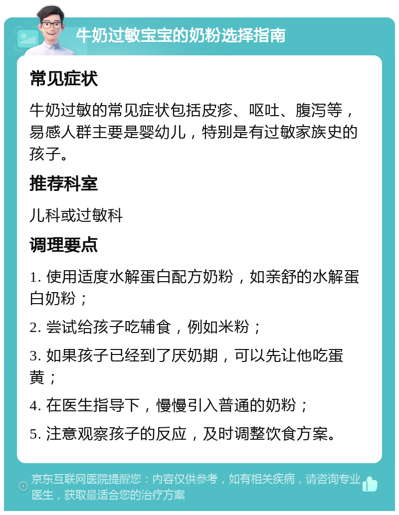 牛奶过敏宝宝的奶粉选择指南 常见症状 牛奶过敏的常见症状包括皮疹、呕吐、腹泻等，易感人群主要是婴幼儿，特别是有过敏家族史的孩子。 推荐科室 儿科或过敏科 调理要点 1. 使用适度水解蛋白配方奶粉，如亲舒的水解蛋白奶粉； 2. 尝试给孩子吃辅食，例如米粉； 3. 如果孩子已经到了厌奶期，可以先让他吃蛋黄； 4. 在医生指导下，慢慢引入普通的奶粉； 5. 注意观察孩子的反应，及时调整饮食方案。