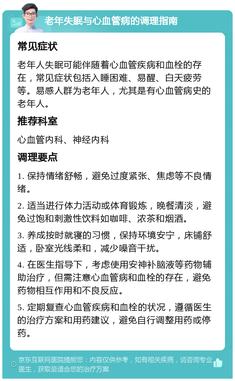 老年失眠与心血管病的调理指南 常见症状 老年人失眠可能伴随着心血管疾病和血栓的存在，常见症状包括入睡困难、易醒、白天疲劳等。易感人群为老年人，尤其是有心血管病史的老年人。 推荐科室 心血管内科、神经内科 调理要点 1. 保持情绪舒畅，避免过度紧张、焦虑等不良情绪。 2. 适当进行体力活动或体育锻炼，晚餐清淡，避免过饱和刺激性饮料如咖啡、浓茶和烟酒。 3. 养成按时就寝的习惯，保持环境安宁，床铺舒适，卧室光线柔和，减少噪音干扰。 4. 在医生指导下，考虑使用安神补脑液等药物辅助治疗，但需注意心血管病和血栓的存在，避免药物相互作用和不良反应。 5. 定期复查心血管疾病和血栓的状况，遵循医生的治疗方案和用药建议，避免自行调整用药或停药。