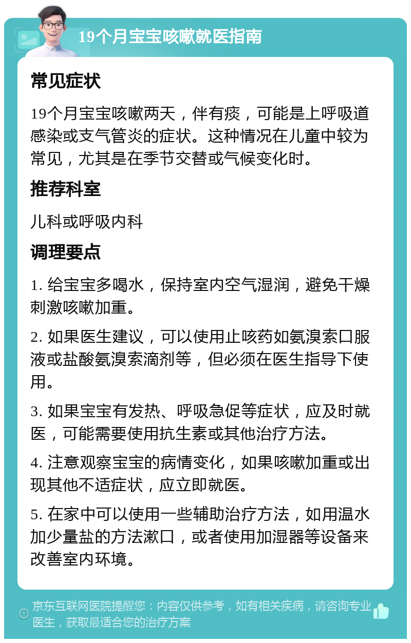 19个月宝宝咳嗽就医指南 常见症状 19个月宝宝咳嗽两天，伴有痰，可能是上呼吸道感染或支气管炎的症状。这种情况在儿童中较为常见，尤其是在季节交替或气候变化时。 推荐科室 儿科或呼吸内科 调理要点 1. 给宝宝多喝水，保持室内空气湿润，避免干燥刺激咳嗽加重。 2. 如果医生建议，可以使用止咳药如氨溴索口服液或盐酸氨溴索滴剂等，但必须在医生指导下使用。 3. 如果宝宝有发热、呼吸急促等症状，应及时就医，可能需要使用抗生素或其他治疗方法。 4. 注意观察宝宝的病情变化，如果咳嗽加重或出现其他不适症状，应立即就医。 5. 在家中可以使用一些辅助治疗方法，如用温水加少量盐的方法漱口，或者使用加湿器等设备来改善室内环境。