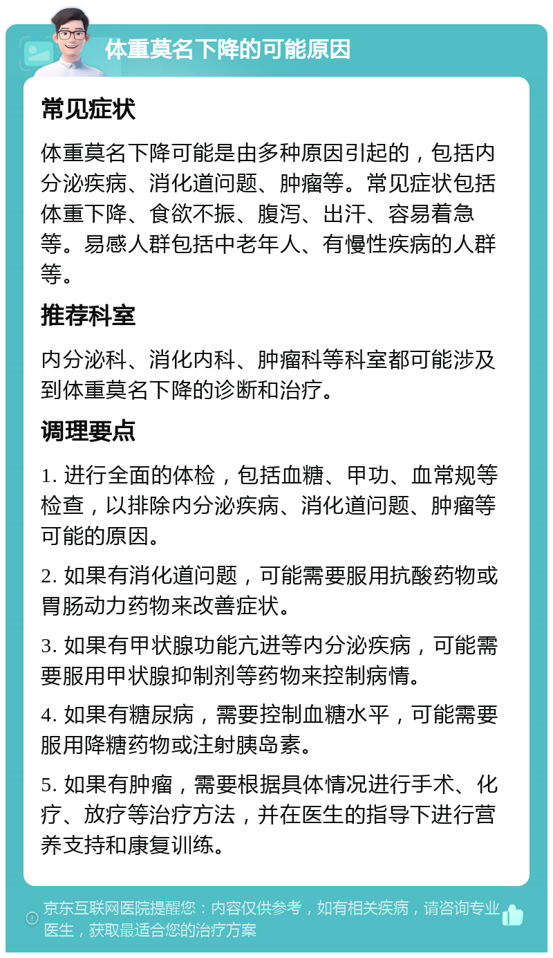 体重莫名下降的可能原因 常见症状 体重莫名下降可能是由多种原因引起的，包括内分泌疾病、消化道问题、肿瘤等。常见症状包括体重下降、食欲不振、腹泻、出汗、容易着急等。易感人群包括中老年人、有慢性疾病的人群等。 推荐科室 内分泌科、消化内科、肿瘤科等科室都可能涉及到体重莫名下降的诊断和治疗。 调理要点 1. 进行全面的体检，包括血糖、甲功、血常规等检查，以排除内分泌疾病、消化道问题、肿瘤等可能的原因。 2. 如果有消化道问题，可能需要服用抗酸药物或胃肠动力药物来改善症状。 3. 如果有甲状腺功能亢进等内分泌疾病，可能需要服用甲状腺抑制剂等药物来控制病情。 4. 如果有糖尿病，需要控制血糖水平，可能需要服用降糖药物或注射胰岛素。 5. 如果有肿瘤，需要根据具体情况进行手术、化疗、放疗等治疗方法，并在医生的指导下进行营养支持和康复训练。