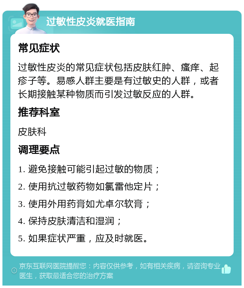 过敏性皮炎就医指南 常见症状 过敏性皮炎的常见症状包括皮肤红肿、瘙痒、起疹子等。易感人群主要是有过敏史的人群，或者长期接触某种物质而引发过敏反应的人群。 推荐科室 皮肤科 调理要点 1. 避免接触可能引起过敏的物质； 2. 使用抗过敏药物如氯雷他定片； 3. 使用外用药膏如尤卓尔软膏； 4. 保持皮肤清洁和湿润； 5. 如果症状严重，应及时就医。