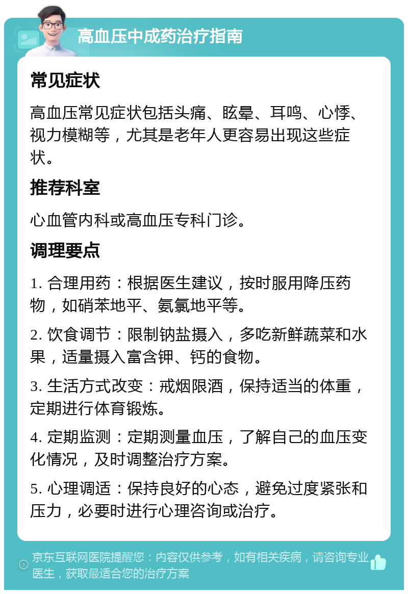 高血压中成药治疗指南 常见症状 高血压常见症状包括头痛、眩晕、耳鸣、心悸、视力模糊等，尤其是老年人更容易出现这些症状。 推荐科室 心血管内科或高血压专科门诊。 调理要点 1. 合理用药：根据医生建议，按时服用降压药物，如硝苯地平、氨氯地平等。 2. 饮食调节：限制钠盐摄入，多吃新鲜蔬菜和水果，适量摄入富含钾、钙的食物。 3. 生活方式改变：戒烟限酒，保持适当的体重，定期进行体育锻炼。 4. 定期监测：定期测量血压，了解自己的血压变化情况，及时调整治疗方案。 5. 心理调适：保持良好的心态，避免过度紧张和压力，必要时进行心理咨询或治疗。