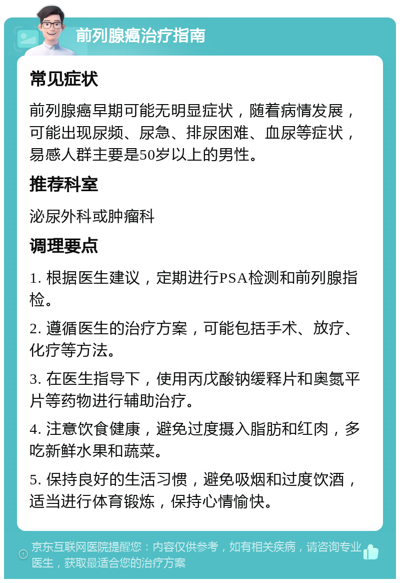 前列腺癌治疗指南 常见症状 前列腺癌早期可能无明显症状，随着病情发展，可能出现尿频、尿急、排尿困难、血尿等症状，易感人群主要是50岁以上的男性。 推荐科室 泌尿外科或肿瘤科 调理要点 1. 根据医生建议，定期进行PSA检测和前列腺指检。 2. 遵循医生的治疗方案，可能包括手术、放疗、化疗等方法。 3. 在医生指导下，使用丙戊酸钠缓释片和奥氮平片等药物进行辅助治疗。 4. 注意饮食健康，避免过度摄入脂肪和红肉，多吃新鲜水果和蔬菜。 5. 保持良好的生活习惯，避免吸烟和过度饮酒，适当进行体育锻炼，保持心情愉快。