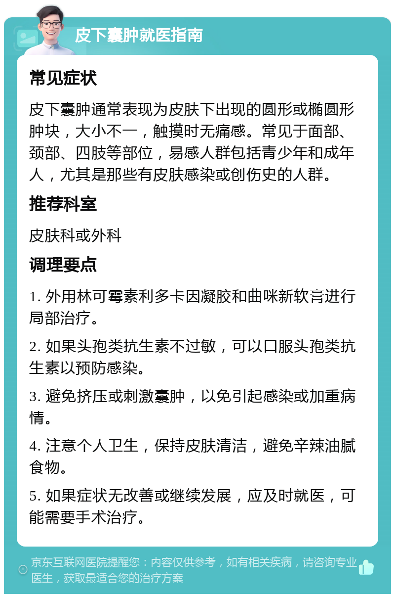 皮下囊肿就医指南 常见症状 皮下囊肿通常表现为皮肤下出现的圆形或椭圆形肿块，大小不一，触摸时无痛感。常见于面部、颈部、四肢等部位，易感人群包括青少年和成年人，尤其是那些有皮肤感染或创伤史的人群。 推荐科室 皮肤科或外科 调理要点 1. 外用林可霉素利多卡因凝胶和曲咪新软膏进行局部治疗。 2. 如果头孢类抗生素不过敏，可以口服头孢类抗生素以预防感染。 3. 避免挤压或刺激囊肿，以免引起感染或加重病情。 4. 注意个人卫生，保持皮肤清洁，避免辛辣油腻食物。 5. 如果症状无改善或继续发展，应及时就医，可能需要手术治疗。