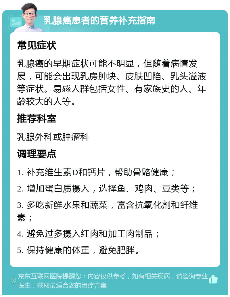 乳腺癌患者的营养补充指南 常见症状 乳腺癌的早期症状可能不明显，但随着病情发展，可能会出现乳房肿块、皮肤凹陷、乳头溢液等症状。易感人群包括女性、有家族史的人、年龄较大的人等。 推荐科室 乳腺外科或肿瘤科 调理要点 1. 补充维生素D和钙片，帮助骨骼健康； 2. 增加蛋白质摄入，选择鱼、鸡肉、豆类等； 3. 多吃新鲜水果和蔬菜，富含抗氧化剂和纤维素； 4. 避免过多摄入红肉和加工肉制品； 5. 保持健康的体重，避免肥胖。