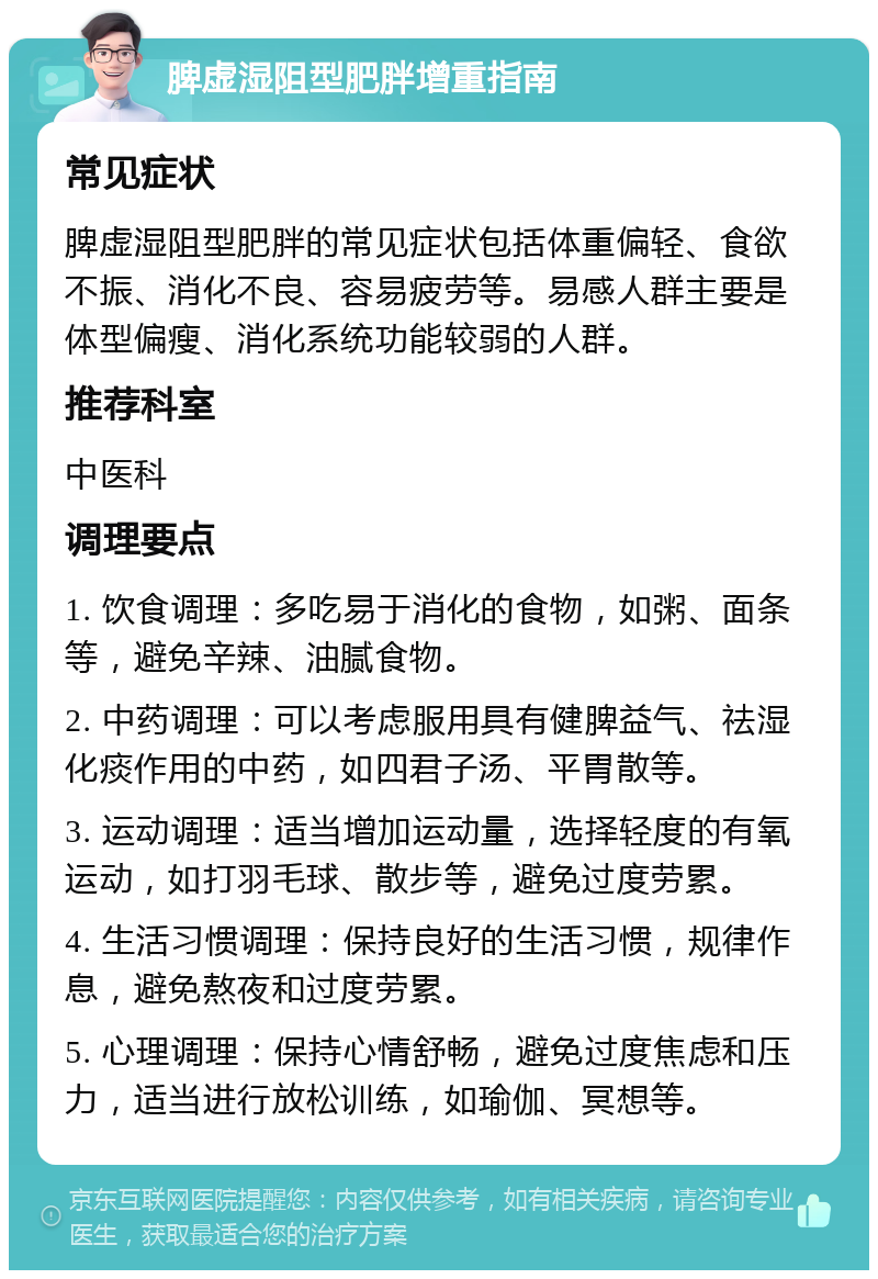 脾虚湿阻型肥胖增重指南 常见症状 脾虚湿阻型肥胖的常见症状包括体重偏轻、食欲不振、消化不良、容易疲劳等。易感人群主要是体型偏瘦、消化系统功能较弱的人群。 推荐科室 中医科 调理要点 1. 饮食调理：多吃易于消化的食物，如粥、面条等，避免辛辣、油腻食物。 2. 中药调理：可以考虑服用具有健脾益气、祛湿化痰作用的中药，如四君子汤、平胃散等。 3. 运动调理：适当增加运动量，选择轻度的有氧运动，如打羽毛球、散步等，避免过度劳累。 4. 生活习惯调理：保持良好的生活习惯，规律作息，避免熬夜和过度劳累。 5. 心理调理：保持心情舒畅，避免过度焦虑和压力，适当进行放松训练，如瑜伽、冥想等。