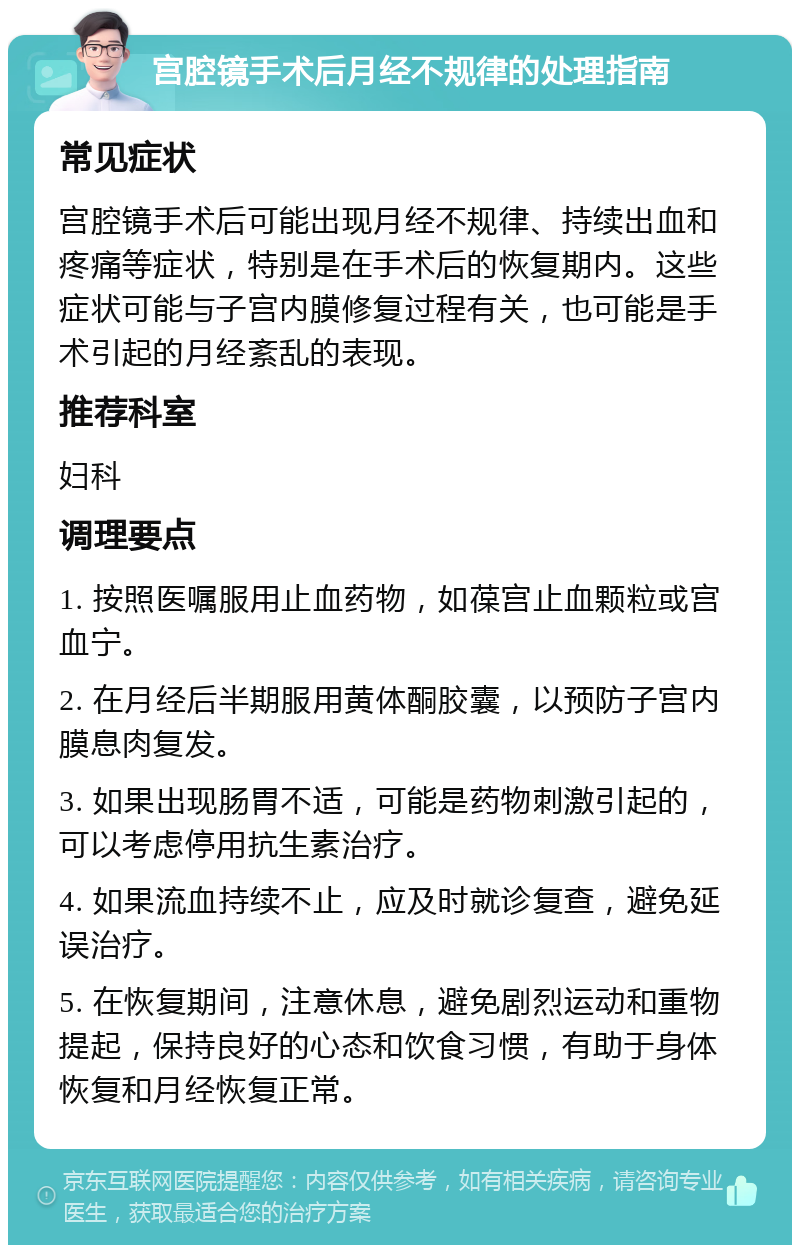 宫腔镜手术后月经不规律的处理指南 常见症状 宫腔镜手术后可能出现月经不规律、持续出血和疼痛等症状，特别是在手术后的恢复期内。这些症状可能与子宫内膜修复过程有关，也可能是手术引起的月经紊乱的表现。 推荐科室 妇科 调理要点 1. 按照医嘱服用止血药物，如葆宫止血颗粒或宫血宁。 2. 在月经后半期服用黄体酮胶囊，以预防子宫内膜息肉复发。 3. 如果出现肠胃不适，可能是药物刺激引起的，可以考虑停用抗生素治疗。 4. 如果流血持续不止，应及时就诊复查，避免延误治疗。 5. 在恢复期间，注意休息，避免剧烈运动和重物提起，保持良好的心态和饮食习惯，有助于身体恢复和月经恢复正常。