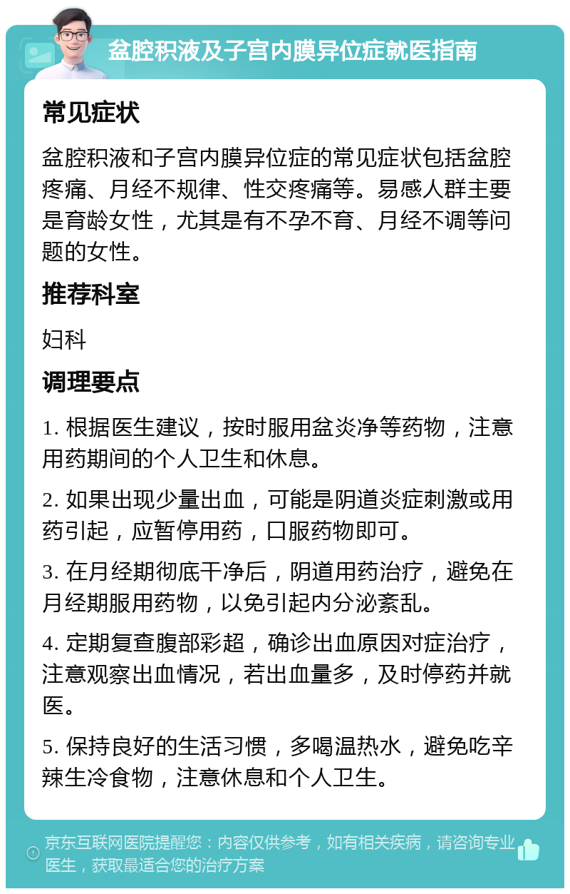 盆腔积液及子宫内膜异位症就医指南 常见症状 盆腔积液和子宫内膜异位症的常见症状包括盆腔疼痛、月经不规律、性交疼痛等。易感人群主要是育龄女性，尤其是有不孕不育、月经不调等问题的女性。 推荐科室 妇科 调理要点 1. 根据医生建议，按时服用盆炎净等药物，注意用药期间的个人卫生和休息。 2. 如果出现少量出血，可能是阴道炎症刺激或用药引起，应暂停用药，口服药物即可。 3. 在月经期彻底干净后，阴道用药治疗，避免在月经期服用药物，以免引起内分泌紊乱。 4. 定期复查腹部彩超，确诊出血原因对症治疗，注意观察出血情况，若出血量多，及时停药并就医。 5. 保持良好的生活习惯，多喝温热水，避免吃辛辣生冷食物，注意休息和个人卫生。