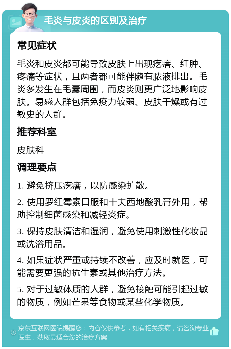 毛炎与皮炎的区别及治疗 常见症状 毛炎和皮炎都可能导致皮肤上出现疙瘩、红肿、疼痛等症状，且两者都可能伴随有脓液排出。毛炎多发生在毛囊周围，而皮炎则更广泛地影响皮肤。易感人群包括免疫力较弱、皮肤干燥或有过敏史的人群。 推荐科室 皮肤科 调理要点 1. 避免挤压疙瘩，以防感染扩散。 2. 使用罗红霉素口服和十夫西地酸乳膏外用，帮助控制细菌感染和减轻炎症。 3. 保持皮肤清洁和湿润，避免使用刺激性化妆品或洗浴用品。 4. 如果症状严重或持续不改善，应及时就医，可能需要更强的抗生素或其他治疗方法。 5. 对于过敏体质的人群，避免接触可能引起过敏的物质，例如芒果等食物或某些化学物质。