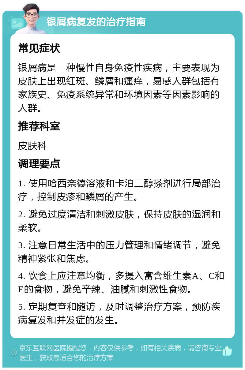 银屑病复发的治疗指南 常见症状 银屑病是一种慢性自身免疫性疾病，主要表现为皮肤上出现红斑、鳞屑和瘙痒，易感人群包括有家族史、免疫系统异常和环境因素等因素影响的人群。 推荐科室 皮肤科 调理要点 1. 使用哈西奈德溶液和卡泊三醇搽剂进行局部治疗，控制皮疹和鳞屑的产生。 2. 避免过度清洁和刺激皮肤，保持皮肤的湿润和柔软。 3. 注意日常生活中的压力管理和情绪调节，避免精神紧张和焦虑。 4. 饮食上应注意均衡，多摄入富含维生素A、C和E的食物，避免辛辣、油腻和刺激性食物。 5. 定期复查和随访，及时调整治疗方案，预防疾病复发和并发症的发生。