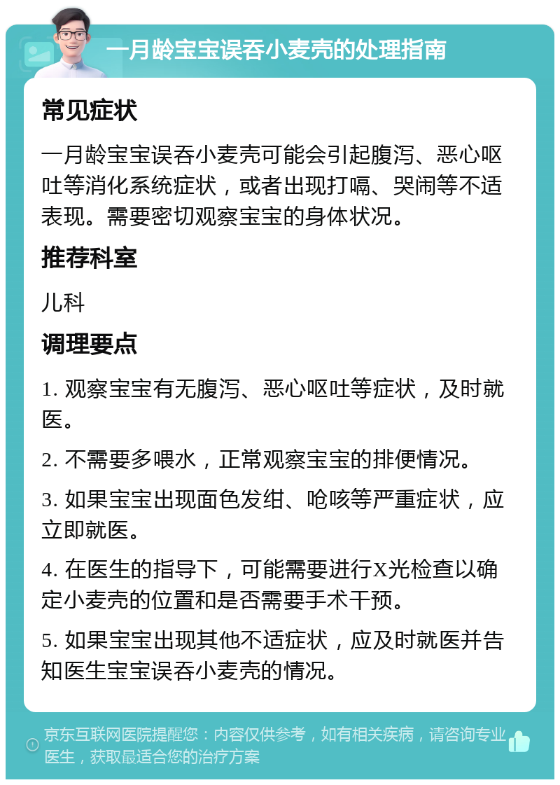 一月龄宝宝误吞小麦壳的处理指南 常见症状 一月龄宝宝误吞小麦壳可能会引起腹泻、恶心呕吐等消化系统症状，或者出现打嗝、哭闹等不适表现。需要密切观察宝宝的身体状况。 推荐科室 儿科 调理要点 1. 观察宝宝有无腹泻、恶心呕吐等症状，及时就医。 2. 不需要多喂水，正常观察宝宝的排便情况。 3. 如果宝宝出现面色发绀、呛咳等严重症状，应立即就医。 4. 在医生的指导下，可能需要进行X光检查以确定小麦壳的位置和是否需要手术干预。 5. 如果宝宝出现其他不适症状，应及时就医并告知医生宝宝误吞小麦壳的情况。