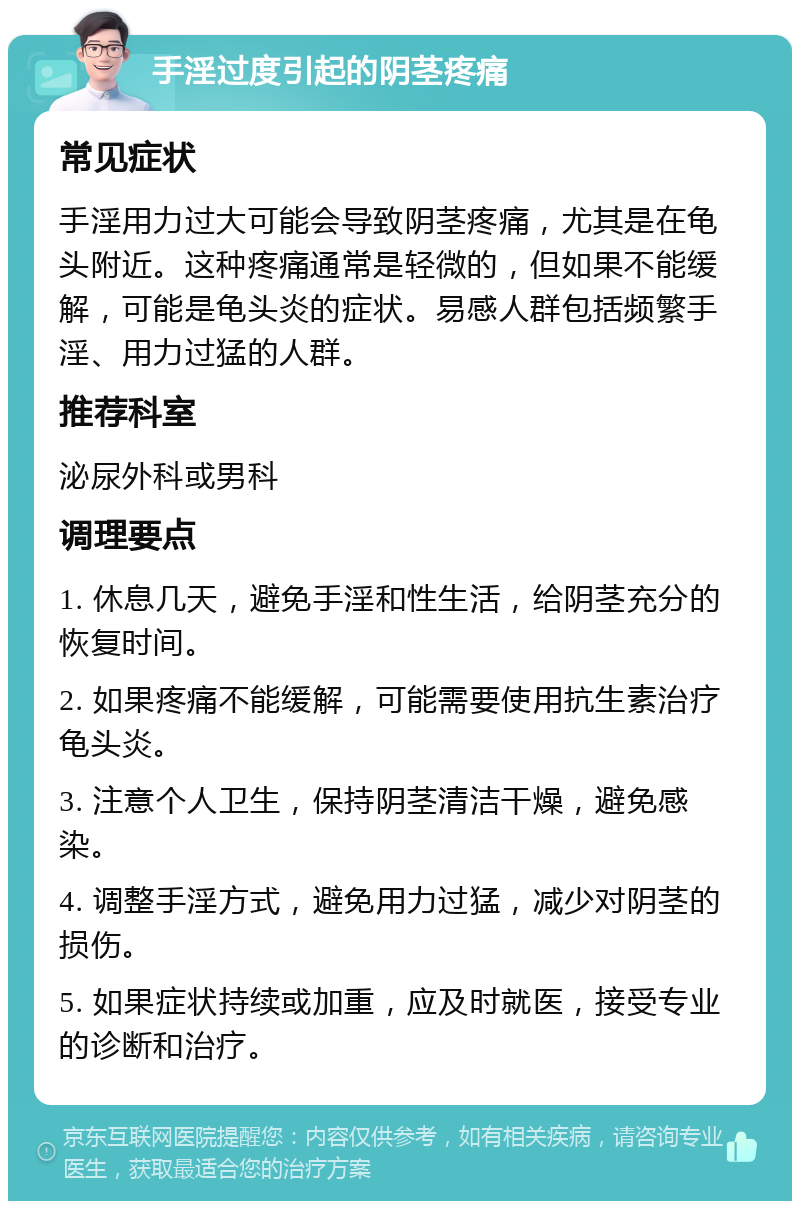 手淫过度引起的阴茎疼痛 常见症状 手淫用力过大可能会导致阴茎疼痛，尤其是在龟头附近。这种疼痛通常是轻微的，但如果不能缓解，可能是龟头炎的症状。易感人群包括频繁手淫、用力过猛的人群。 推荐科室 泌尿外科或男科 调理要点 1. 休息几天，避免手淫和性生活，给阴茎充分的恢复时间。 2. 如果疼痛不能缓解，可能需要使用抗生素治疗龟头炎。 3. 注意个人卫生，保持阴茎清洁干燥，避免感染。 4. 调整手淫方式，避免用力过猛，减少对阴茎的损伤。 5. 如果症状持续或加重，应及时就医，接受专业的诊断和治疗。