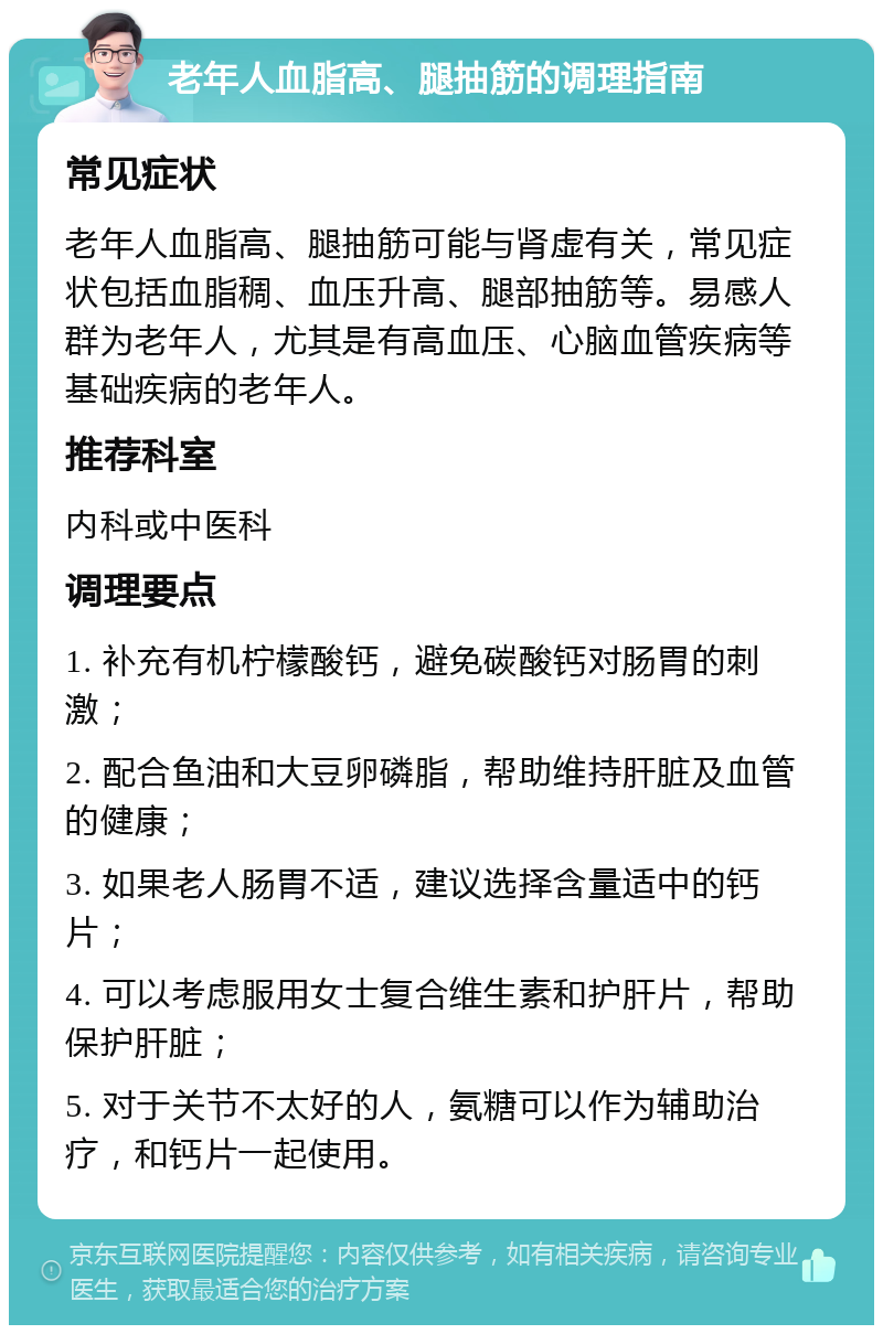 老年人血脂高、腿抽筋的调理指南 常见症状 老年人血脂高、腿抽筋可能与肾虚有关，常见症状包括血脂稠、血压升高、腿部抽筋等。易感人群为老年人，尤其是有高血压、心脑血管疾病等基础疾病的老年人。 推荐科室 内科或中医科 调理要点 1. 补充有机柠檬酸钙，避免碳酸钙对肠胃的刺激； 2. 配合鱼油和大豆卵磷脂，帮助维持肝脏及血管的健康； 3. 如果老人肠胃不适，建议选择含量适中的钙片； 4. 可以考虑服用女士复合维生素和护肝片，帮助保护肝脏； 5. 对于关节不太好的人，氨糖可以作为辅助治疗，和钙片一起使用。