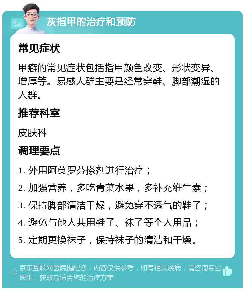 灰指甲的治疗和预防 常见症状 甲癣的常见症状包括指甲颜色改变、形状变异、增厚等。易感人群主要是经常穿鞋、脚部潮湿的人群。 推荐科室 皮肤科 调理要点 1. 外用阿莫罗芬搽剂进行治疗； 2. 加强营养，多吃青菜水果，多补充维生素； 3. 保持脚部清洁干燥，避免穿不透气的鞋子； 4. 避免与他人共用鞋子、袜子等个人用品； 5. 定期更换袜子，保持袜子的清洁和干燥。