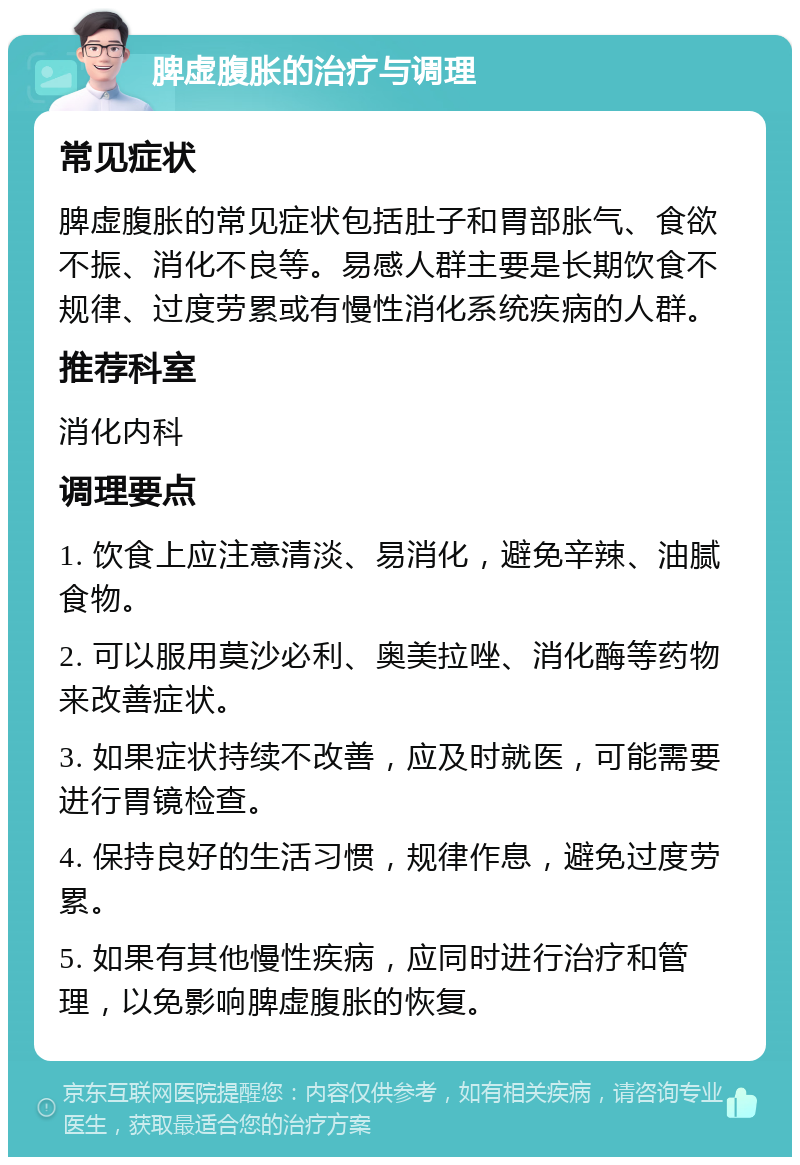 脾虚腹胀的治疗与调理 常见症状 脾虚腹胀的常见症状包括肚子和胃部胀气、食欲不振、消化不良等。易感人群主要是长期饮食不规律、过度劳累或有慢性消化系统疾病的人群。 推荐科室 消化内科 调理要点 1. 饮食上应注意清淡、易消化，避免辛辣、油腻食物。 2. 可以服用莫沙必利、奥美拉唑、消化酶等药物来改善症状。 3. 如果症状持续不改善，应及时就医，可能需要进行胃镜检查。 4. 保持良好的生活习惯，规律作息，避免过度劳累。 5. 如果有其他慢性疾病，应同时进行治疗和管理，以免影响脾虚腹胀的恢复。