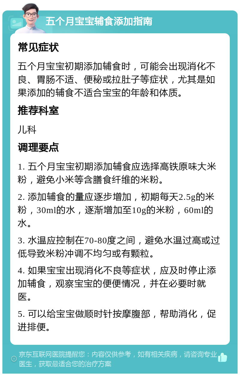 五个月宝宝辅食添加指南 常见症状 五个月宝宝初期添加辅食时，可能会出现消化不良、胃肠不适、便秘或拉肚子等症状，尤其是如果添加的辅食不适合宝宝的年龄和体质。 推荐科室 儿科 调理要点 1. 五个月宝宝初期添加辅食应选择高铁原味大米粉，避免小米等含膳食纤维的米粉。 2. 添加辅食的量应逐步增加，初期每天2.5g的米粉，30ml的水，逐渐增加至10g的米粉，60ml的水。 3. 水温应控制在70-80度之间，避免水温过高或过低导致米粉冲调不均匀或有颗粒。 4. 如果宝宝出现消化不良等症状，应及时停止添加辅食，观察宝宝的便便情况，并在必要时就医。 5. 可以给宝宝做顺时针按摩腹部，帮助消化，促进排便。