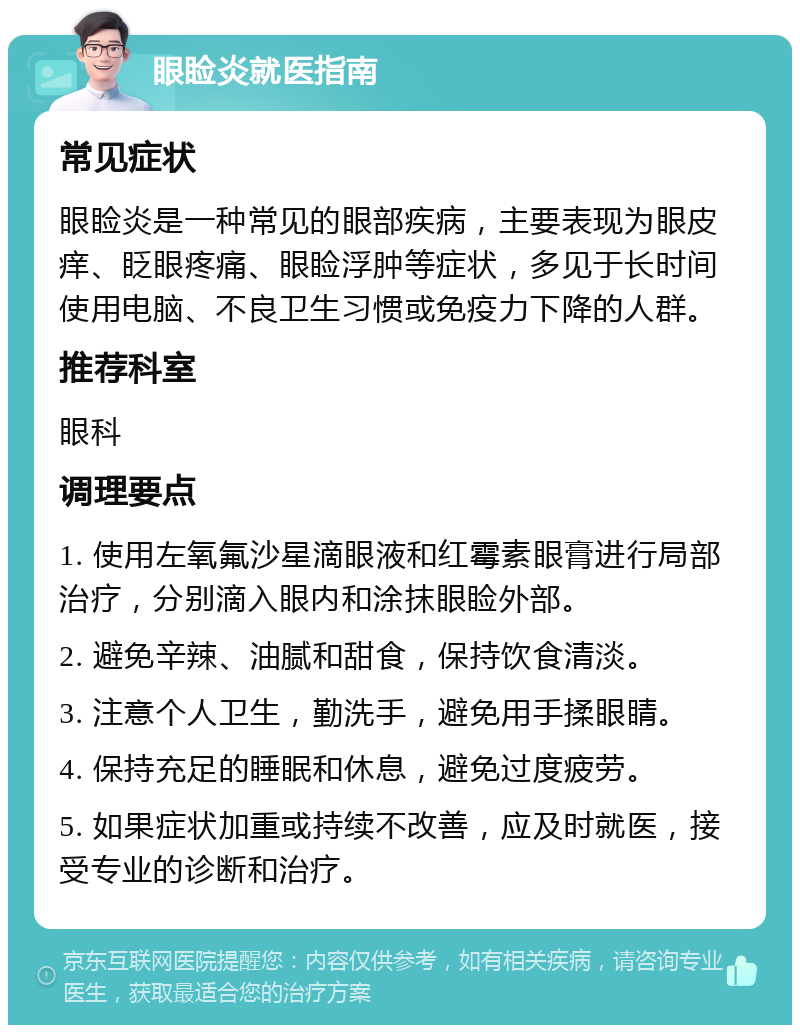 眼睑炎就医指南 常见症状 眼睑炎是一种常见的眼部疾病，主要表现为眼皮痒、眨眼疼痛、眼睑浮肿等症状，多见于长时间使用电脑、不良卫生习惯或免疫力下降的人群。 推荐科室 眼科 调理要点 1. 使用左氧氟沙星滴眼液和红霉素眼膏进行局部治疗，分别滴入眼内和涂抹眼睑外部。 2. 避免辛辣、油腻和甜食，保持饮食清淡。 3. 注意个人卫生，勤洗手，避免用手揉眼睛。 4. 保持充足的睡眠和休息，避免过度疲劳。 5. 如果症状加重或持续不改善，应及时就医，接受专业的诊断和治疗。