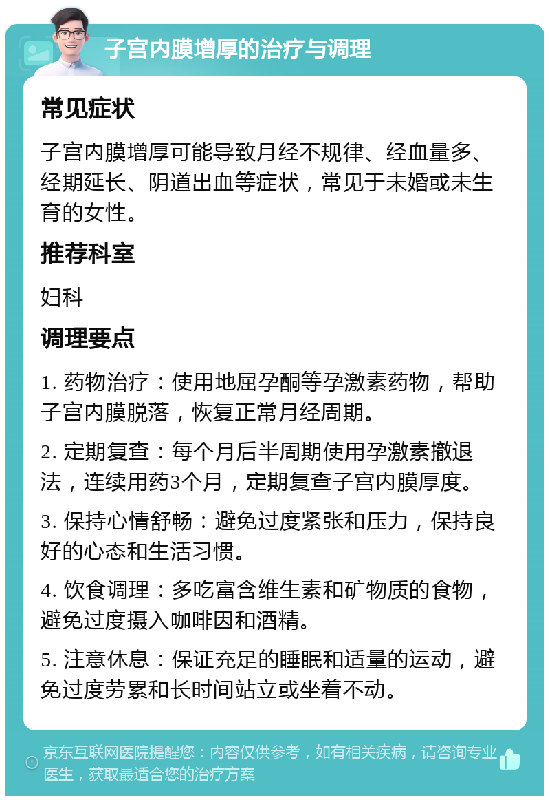 子宫内膜增厚的治疗与调理 常见症状 子宫内膜增厚可能导致月经不规律、经血量多、经期延长、阴道出血等症状，常见于未婚或未生育的女性。 推荐科室 妇科 调理要点 1. 药物治疗：使用地屈孕酮等孕激素药物，帮助子宫内膜脱落，恢复正常月经周期。 2. 定期复查：每个月后半周期使用孕激素撤退法，连续用药3个月，定期复查子宫内膜厚度。 3. 保持心情舒畅：避免过度紧张和压力，保持良好的心态和生活习惯。 4. 饮食调理：多吃富含维生素和矿物质的食物，避免过度摄入咖啡因和酒精。 5. 注意休息：保证充足的睡眠和适量的运动，避免过度劳累和长时间站立或坐着不动。