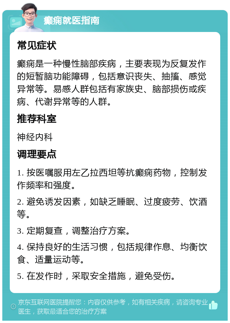 癫痫就医指南 常见症状 癫痫是一种慢性脑部疾病，主要表现为反复发作的短暂脑功能障碍，包括意识丧失、抽搐、感觉异常等。易感人群包括有家族史、脑部损伤或疾病、代谢异常等的人群。 推荐科室 神经内科 调理要点 1. 按医嘱服用左乙拉西坦等抗癫痫药物，控制发作频率和强度。 2. 避免诱发因素，如缺乏睡眠、过度疲劳、饮酒等。 3. 定期复查，调整治疗方案。 4. 保持良好的生活习惯，包括规律作息、均衡饮食、适量运动等。 5. 在发作时，采取安全措施，避免受伤。