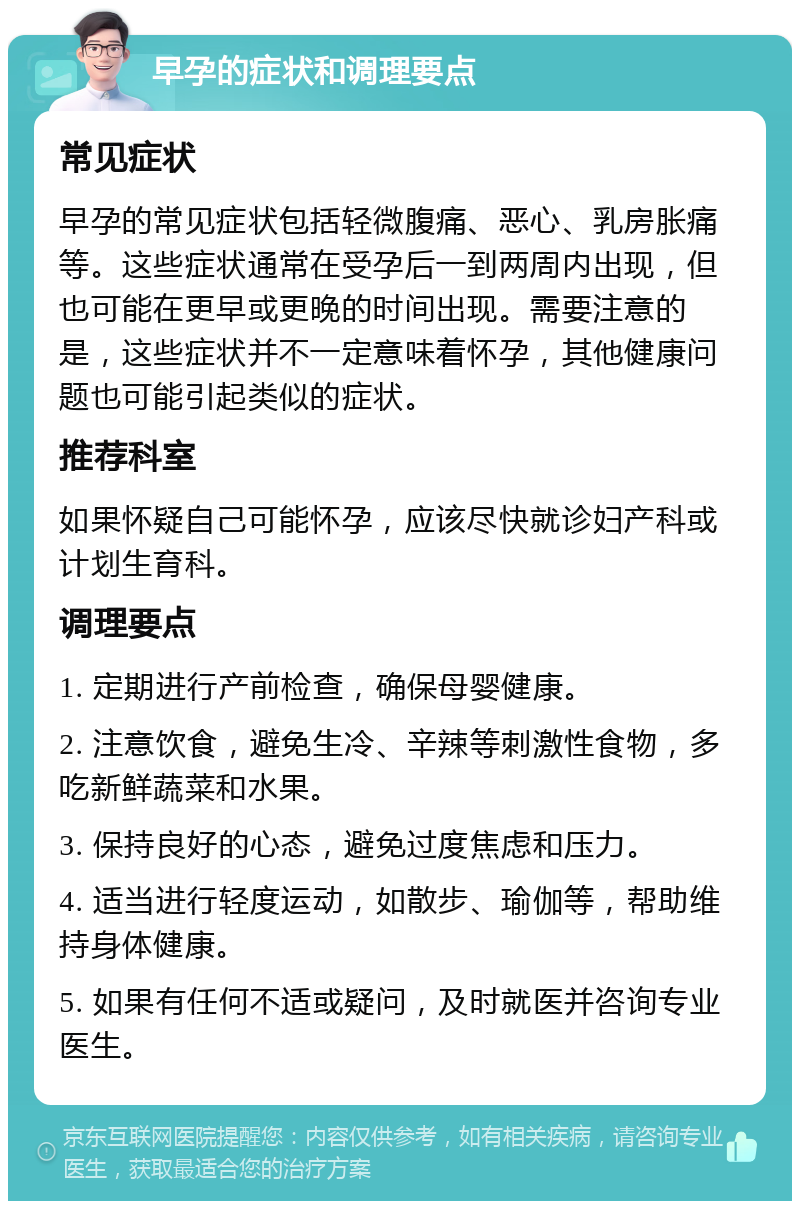 早孕的症状和调理要点 常见症状 早孕的常见症状包括轻微腹痛、恶心、乳房胀痛等。这些症状通常在受孕后一到两周内出现，但也可能在更早或更晚的时间出现。需要注意的是，这些症状并不一定意味着怀孕，其他健康问题也可能引起类似的症状。 推荐科室 如果怀疑自己可能怀孕，应该尽快就诊妇产科或计划生育科。 调理要点 1. 定期进行产前检查，确保母婴健康。 2. 注意饮食，避免生冷、辛辣等刺激性食物，多吃新鲜蔬菜和水果。 3. 保持良好的心态，避免过度焦虑和压力。 4. 适当进行轻度运动，如散步、瑜伽等，帮助维持身体健康。 5. 如果有任何不适或疑问，及时就医并咨询专业医生。