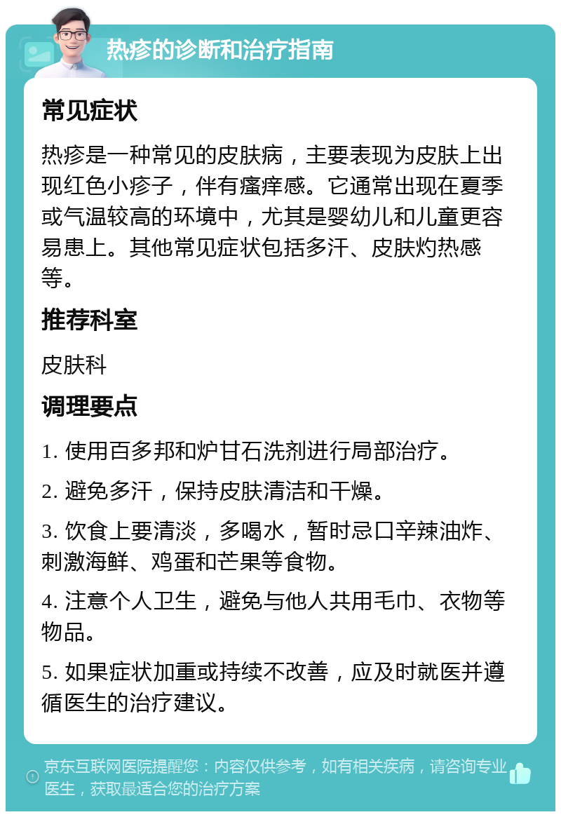 热疹的诊断和治疗指南 常见症状 热疹是一种常见的皮肤病，主要表现为皮肤上出现红色小疹子，伴有瘙痒感。它通常出现在夏季或气温较高的环境中，尤其是婴幼儿和儿童更容易患上。其他常见症状包括多汗、皮肤灼热感等。 推荐科室 皮肤科 调理要点 1. 使用百多邦和炉甘石洗剂进行局部治疗。 2. 避免多汗，保持皮肤清洁和干燥。 3. 饮食上要清淡，多喝水，暂时忌口辛辣油炸、刺激海鲜、鸡蛋和芒果等食物。 4. 注意个人卫生，避免与他人共用毛巾、衣物等物品。 5. 如果症状加重或持续不改善，应及时就医并遵循医生的治疗建议。