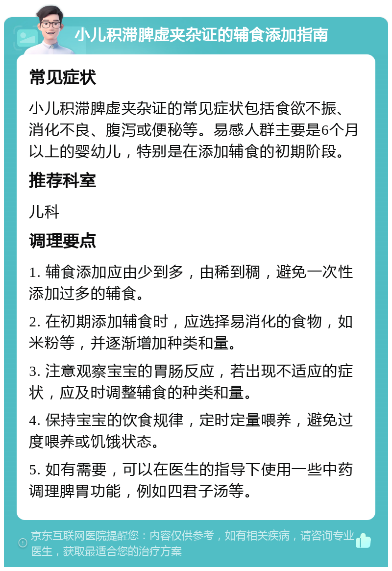 小儿积滞脾虚夹杂证的辅食添加指南 常见症状 小儿积滞脾虚夹杂证的常见症状包括食欲不振、消化不良、腹泻或便秘等。易感人群主要是6个月以上的婴幼儿，特别是在添加辅食的初期阶段。 推荐科室 儿科 调理要点 1. 辅食添加应由少到多，由稀到稠，避免一次性添加过多的辅食。 2. 在初期添加辅食时，应选择易消化的食物，如米粉等，并逐渐增加种类和量。 3. 注意观察宝宝的胃肠反应，若出现不适应的症状，应及时调整辅食的种类和量。 4. 保持宝宝的饮食规律，定时定量喂养，避免过度喂养或饥饿状态。 5. 如有需要，可以在医生的指导下使用一些中药调理脾胃功能，例如四君子汤等。