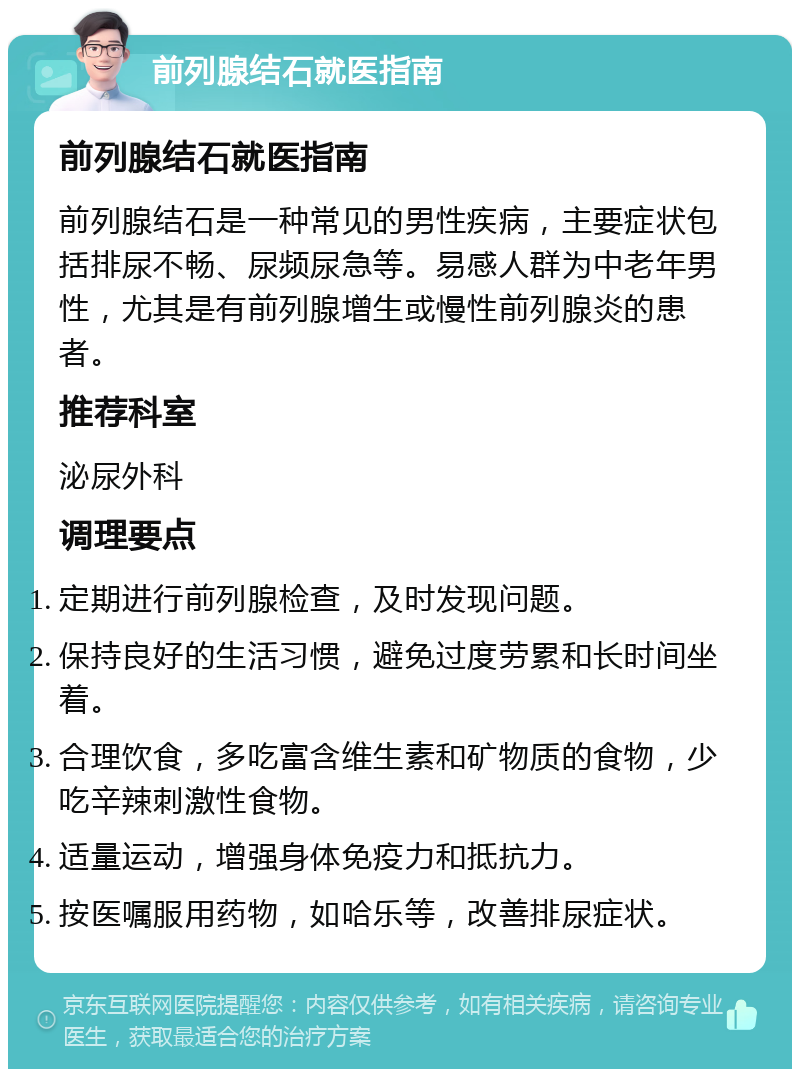 前列腺结石就医指南 前列腺结石就医指南 前列腺结石是一种常见的男性疾病，主要症状包括排尿不畅、尿频尿急等。易感人群为中老年男性，尤其是有前列腺增生或慢性前列腺炎的患者。 推荐科室 泌尿外科 调理要点 定期进行前列腺检查，及时发现问题。 保持良好的生活习惯，避免过度劳累和长时间坐着。 合理饮食，多吃富含维生素和矿物质的食物，少吃辛辣刺激性食物。 适量运动，增强身体免疫力和抵抗力。 按医嘱服用药物，如哈乐等，改善排尿症状。