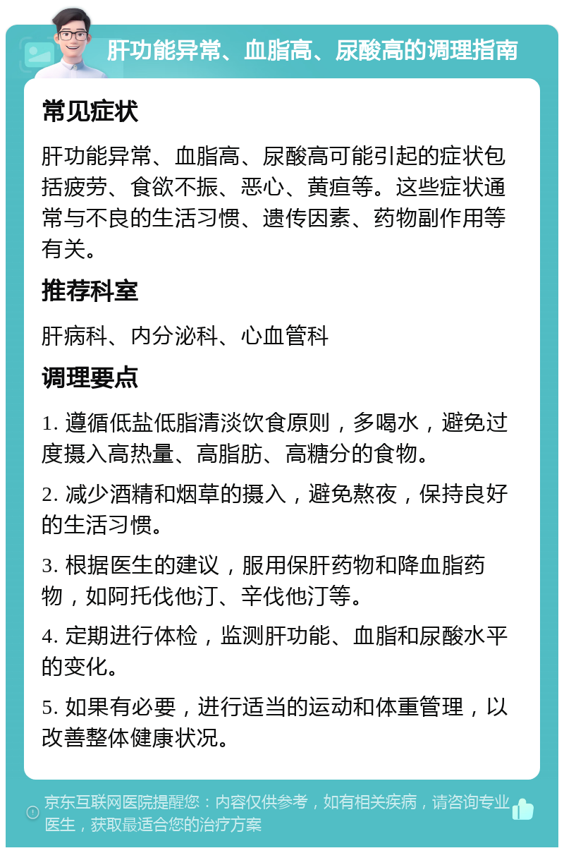 肝功能异常、血脂高、尿酸高的调理指南 常见症状 肝功能异常、血脂高、尿酸高可能引起的症状包括疲劳、食欲不振、恶心、黄疸等。这些症状通常与不良的生活习惯、遗传因素、药物副作用等有关。 推荐科室 肝病科、内分泌科、心血管科 调理要点 1. 遵循低盐低脂清淡饮食原则，多喝水，避免过度摄入高热量、高脂肪、高糖分的食物。 2. 减少酒精和烟草的摄入，避免熬夜，保持良好的生活习惯。 3. 根据医生的建议，服用保肝药物和降血脂药物，如阿托伐他汀、辛伐他汀等。 4. 定期进行体检，监测肝功能、血脂和尿酸水平的变化。 5. 如果有必要，进行适当的运动和体重管理，以改善整体健康状况。