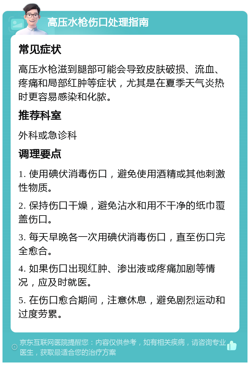 高压水枪伤口处理指南 常见症状 高压水枪滋到腿部可能会导致皮肤破损、流血、疼痛和局部红肿等症状，尤其是在夏季天气炎热时更容易感染和化脓。 推荐科室 外科或急诊科 调理要点 1. 使用碘伏消毒伤口，避免使用酒精或其他刺激性物质。 2. 保持伤口干燥，避免沾水和用不干净的纸巾覆盖伤口。 3. 每天早晚各一次用碘伏消毒伤口，直至伤口完全愈合。 4. 如果伤口出现红肿、渗出液或疼痛加剧等情况，应及时就医。 5. 在伤口愈合期间，注意休息，避免剧烈运动和过度劳累。