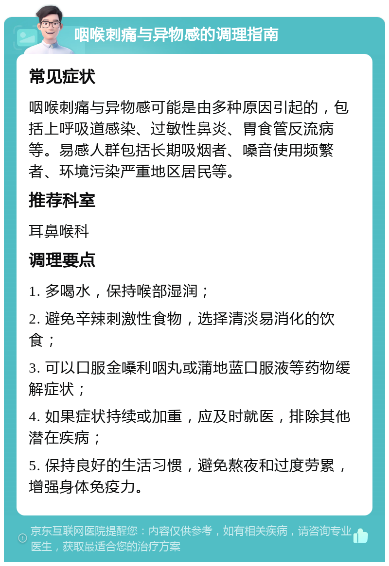 咽喉刺痛与异物感的调理指南 常见症状 咽喉刺痛与异物感可能是由多种原因引起的，包括上呼吸道感染、过敏性鼻炎、胃食管反流病等。易感人群包括长期吸烟者、嗓音使用频繁者、环境污染严重地区居民等。 推荐科室 耳鼻喉科 调理要点 1. 多喝水，保持喉部湿润； 2. 避免辛辣刺激性食物，选择清淡易消化的饮食； 3. 可以口服金嗓利咽丸或蒲地蓝口服液等药物缓解症状； 4. 如果症状持续或加重，应及时就医，排除其他潜在疾病； 5. 保持良好的生活习惯，避免熬夜和过度劳累，增强身体免疫力。