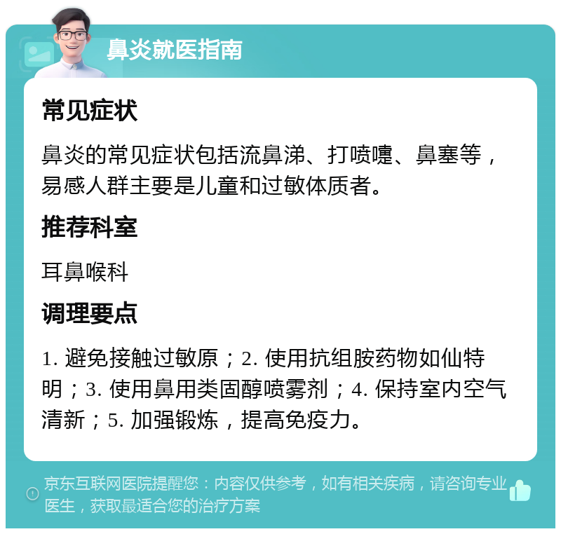 鼻炎就医指南 常见症状 鼻炎的常见症状包括流鼻涕、打喷嚏、鼻塞等，易感人群主要是儿童和过敏体质者。 推荐科室 耳鼻喉科 调理要点 1. 避免接触过敏原；2. 使用抗组胺药物如仙特明；3. 使用鼻用类固醇喷雾剂；4. 保持室内空气清新；5. 加强锻炼，提高免疫力。