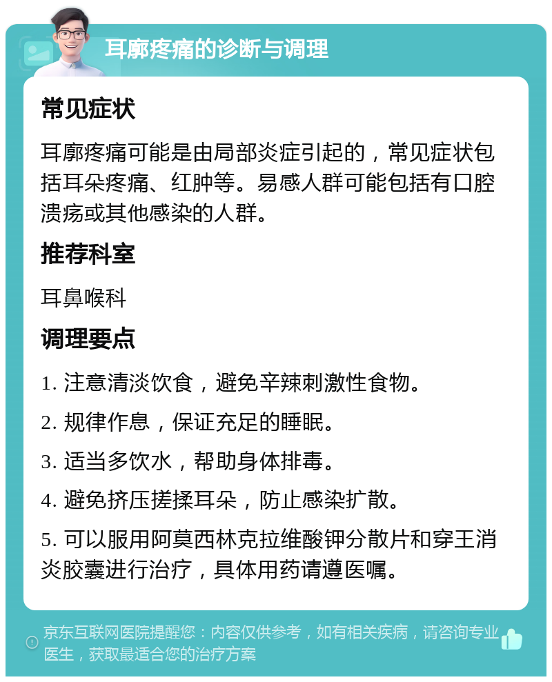 耳廓疼痛的诊断与调理 常见症状 耳廓疼痛可能是由局部炎症引起的，常见症状包括耳朵疼痛、红肿等。易感人群可能包括有口腔溃疡或其他感染的人群。 推荐科室 耳鼻喉科 调理要点 1. 注意清淡饮食，避免辛辣刺激性食物。 2. 规律作息，保证充足的睡眠。 3. 适当多饮水，帮助身体排毒。 4. 避免挤压搓揉耳朵，防止感染扩散。 5. 可以服用阿莫西林克拉维酸钾分散片和穿王消炎胶囊进行治疗，具体用药请遵医嘱。