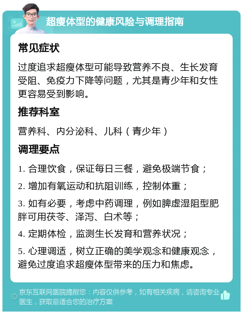 超瘦体型的健康风险与调理指南 常见症状 过度追求超瘦体型可能导致营养不良、生长发育受阻、免疫力下降等问题，尤其是青少年和女性更容易受到影响。 推荐科室 营养科、内分泌科、儿科（青少年） 调理要点 1. 合理饮食，保证每日三餐，避免极端节食； 2. 增加有氧运动和抗阻训练，控制体重； 3. 如有必要，考虑中药调理，例如脾虚湿阻型肥胖可用茯苓、泽泻、白术等； 4. 定期体检，监测生长发育和营养状况； 5. 心理调适，树立正确的美学观念和健康观念，避免过度追求超瘦体型带来的压力和焦虑。