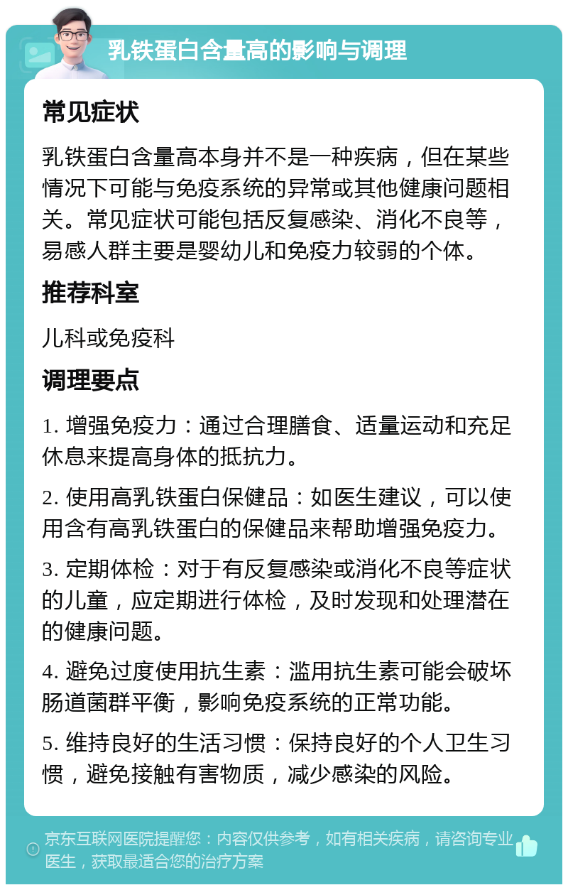 乳铁蛋白含量高的影响与调理 常见症状 乳铁蛋白含量高本身并不是一种疾病，但在某些情况下可能与免疫系统的异常或其他健康问题相关。常见症状可能包括反复感染、消化不良等，易感人群主要是婴幼儿和免疫力较弱的个体。 推荐科室 儿科或免疫科 调理要点 1. 增强免疫力：通过合理膳食、适量运动和充足休息来提高身体的抵抗力。 2. 使用高乳铁蛋白保健品：如医生建议，可以使用含有高乳铁蛋白的保健品来帮助增强免疫力。 3. 定期体检：对于有反复感染或消化不良等症状的儿童，应定期进行体检，及时发现和处理潜在的健康问题。 4. 避免过度使用抗生素：滥用抗生素可能会破坏肠道菌群平衡，影响免疫系统的正常功能。 5. 维持良好的生活习惯：保持良好的个人卫生习惯，避免接触有害物质，减少感染的风险。