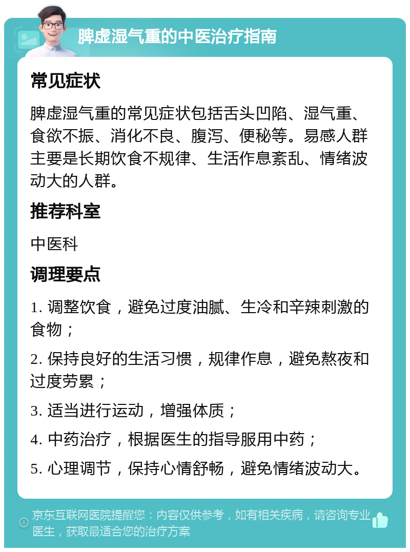 脾虚湿气重的中医治疗指南 常见症状 脾虚湿气重的常见症状包括舌头凹陷、湿气重、食欲不振、消化不良、腹泻、便秘等。易感人群主要是长期饮食不规律、生活作息紊乱、情绪波动大的人群。 推荐科室 中医科 调理要点 1. 调整饮食，避免过度油腻、生冷和辛辣刺激的食物； 2. 保持良好的生活习惯，规律作息，避免熬夜和过度劳累； 3. 适当进行运动，增强体质； 4. 中药治疗，根据医生的指导服用中药； 5. 心理调节，保持心情舒畅，避免情绪波动大。