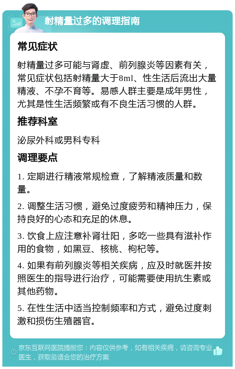 射精量过多的调理指南 常见症状 射精量过多可能与肾虚、前列腺炎等因素有关，常见症状包括射精量大于8ml、性生活后流出大量精液、不孕不育等。易感人群主要是成年男性，尤其是性生活频繁或有不良生活习惯的人群。 推荐科室 泌尿外科或男科专科 调理要点 1. 定期进行精液常规检查，了解精液质量和数量。 2. 调整生活习惯，避免过度疲劳和精神压力，保持良好的心态和充足的休息。 3. 饮食上应注意补肾壮阳，多吃一些具有滋补作用的食物，如黑豆、核桃、枸杞等。 4. 如果有前列腺炎等相关疾病，应及时就医并按照医生的指导进行治疗，可能需要使用抗生素或其他药物。 5. 在性生活中适当控制频率和方式，避免过度刺激和损伤生殖器官。