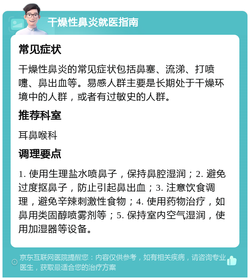 干燥性鼻炎就医指南 常见症状 干燥性鼻炎的常见症状包括鼻塞、流涕、打喷嚏、鼻出血等。易感人群主要是长期处于干燥环境中的人群，或者有过敏史的人群。 推荐科室 耳鼻喉科 调理要点 1. 使用生理盐水喷鼻子，保持鼻腔湿润；2. 避免过度抠鼻子，防止引起鼻出血；3. 注意饮食调理，避免辛辣刺激性食物；4. 使用药物治疗，如鼻用类固醇喷雾剂等；5. 保持室内空气湿润，使用加湿器等设备。