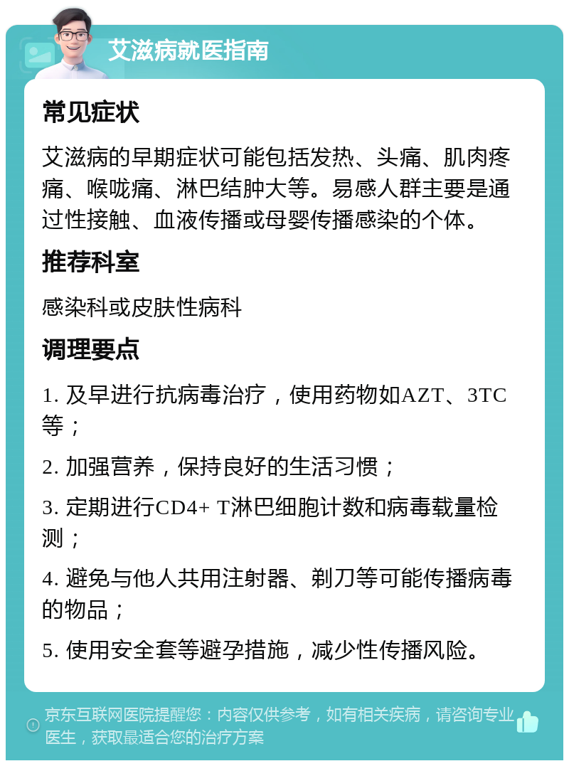 艾滋病就医指南 常见症状 艾滋病的早期症状可能包括发热、头痛、肌肉疼痛、喉咙痛、淋巴结肿大等。易感人群主要是通过性接触、血液传播或母婴传播感染的个体。 推荐科室 感染科或皮肤性病科 调理要点 1. 及早进行抗病毒治疗，使用药物如AZT、3TC等； 2. 加强营养，保持良好的生活习惯； 3. 定期进行CD4+ T淋巴细胞计数和病毒载量检测； 4. 避免与他人共用注射器、剃刀等可能传播病毒的物品； 5. 使用安全套等避孕措施，减少性传播风险。