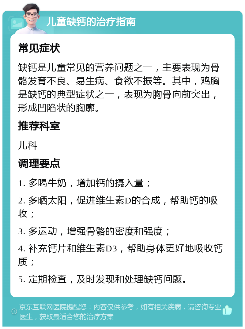 儿童缺钙的治疗指南 常见症状 缺钙是儿童常见的营养问题之一，主要表现为骨骼发育不良、易生病、食欲不振等。其中，鸡胸是缺钙的典型症状之一，表现为胸骨向前突出，形成凹陷状的胸廓。 推荐科室 儿科 调理要点 1. 多喝牛奶，增加钙的摄入量； 2. 多晒太阳，促进维生素D的合成，帮助钙的吸收； 3. 多运动，增强骨骼的密度和强度； 4. 补充钙片和维生素D3，帮助身体更好地吸收钙质； 5. 定期检查，及时发现和处理缺钙问题。