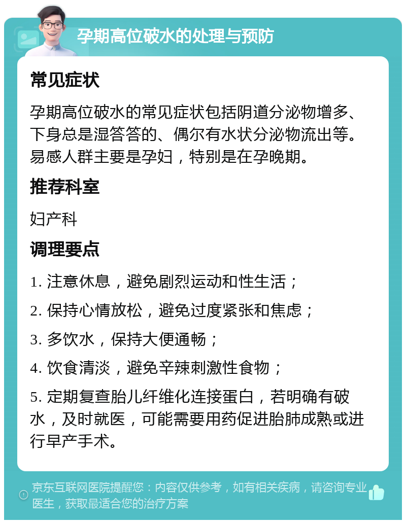 孕期高位破水的处理与预防 常见症状 孕期高位破水的常见症状包括阴道分泌物增多、下身总是湿答答的、偶尔有水状分泌物流出等。易感人群主要是孕妇，特别是在孕晚期。 推荐科室 妇产科 调理要点 1. 注意休息，避免剧烈运动和性生活； 2. 保持心情放松，避免过度紧张和焦虑； 3. 多饮水，保持大便通畅； 4. 饮食清淡，避免辛辣刺激性食物； 5. 定期复查胎儿纤维化连接蛋白，若明确有破水，及时就医，可能需要用药促进胎肺成熟或进行早产手术。