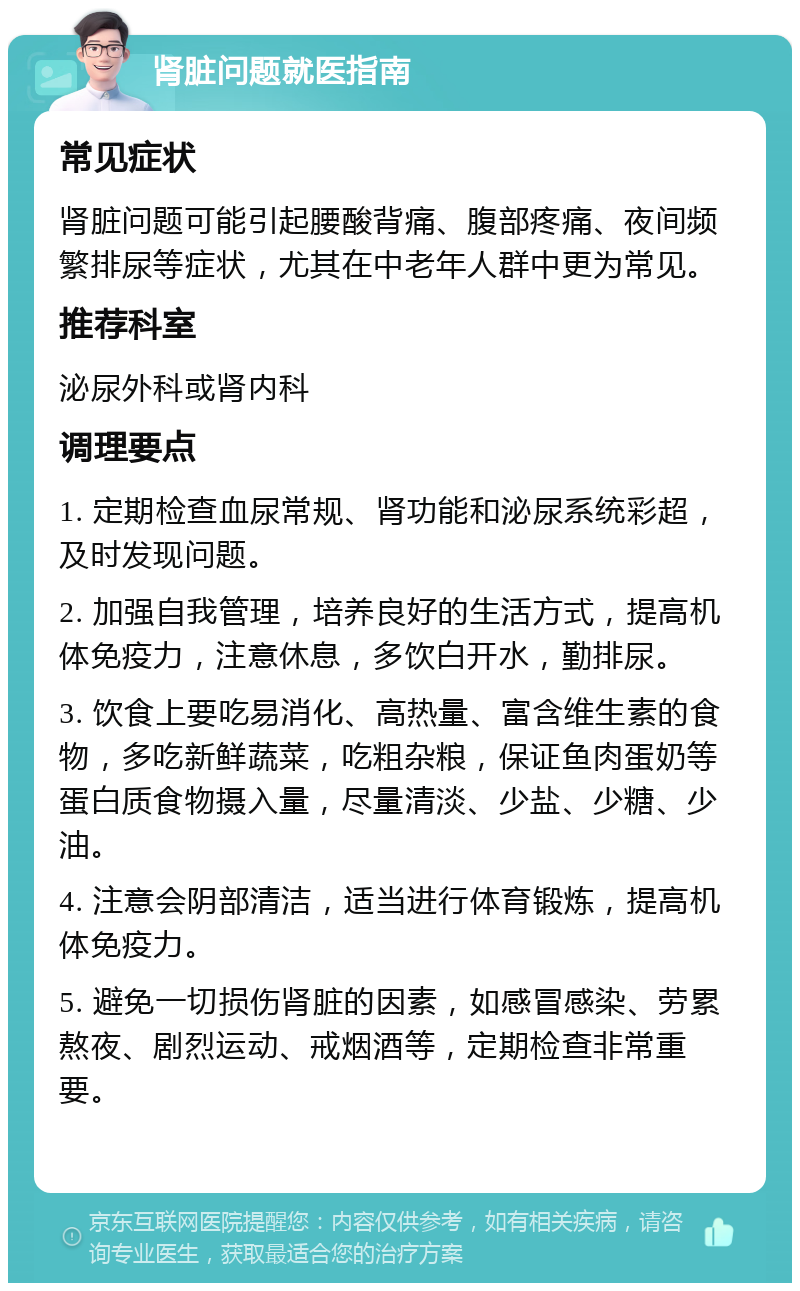 肾脏问题就医指南 常见症状 肾脏问题可能引起腰酸背痛、腹部疼痛、夜间频繁排尿等症状，尤其在中老年人群中更为常见。 推荐科室 泌尿外科或肾内科 调理要点 1. 定期检查血尿常规、肾功能和泌尿系统彩超，及时发现问题。 2. 加强自我管理，培养良好的生活方式，提高机体免疫力，注意休息，多饮白开水，勤排尿。 3. 饮食上要吃易消化、高热量、富含维生素的食物，多吃新鲜蔬菜，吃粗杂粮，保证鱼肉蛋奶等蛋白质食物摄入量，尽量清淡、少盐、少糖、少油。 4. 注意会阴部清洁，适当进行体育锻炼，提高机体免疫力。 5. 避免一切损伤肾脏的因素，如感冒感染、劳累熬夜、剧烈运动、戒烟酒等，定期检查非常重要。