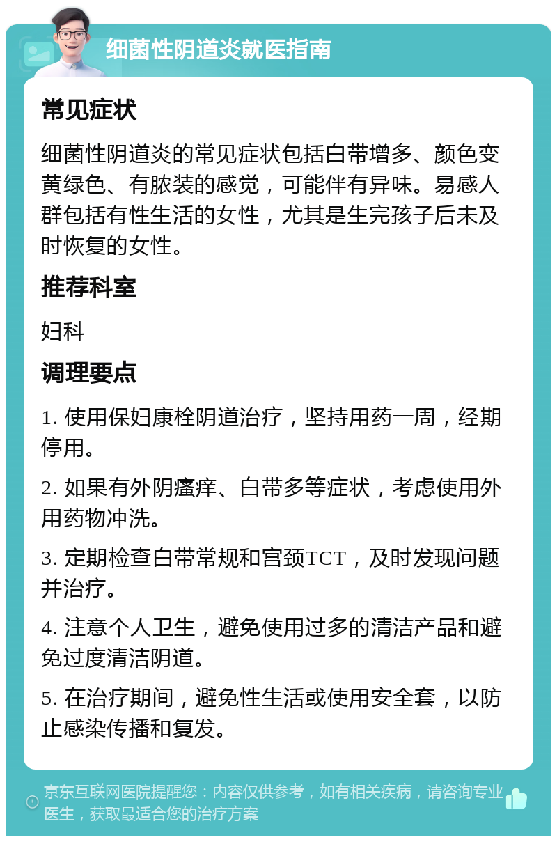 细菌性阴道炎就医指南 常见症状 细菌性阴道炎的常见症状包括白带增多、颜色变黄绿色、有脓装的感觉，可能伴有异味。易感人群包括有性生活的女性，尤其是生完孩子后未及时恢复的女性。 推荐科室 妇科 调理要点 1. 使用保妇康栓阴道治疗，坚持用药一周，经期停用。 2. 如果有外阴瘙痒、白带多等症状，考虑使用外用药物冲洗。 3. 定期检查白带常规和宫颈TCT，及时发现问题并治疗。 4. 注意个人卫生，避免使用过多的清洁产品和避免过度清洁阴道。 5. 在治疗期间，避免性生活或使用安全套，以防止感染传播和复发。