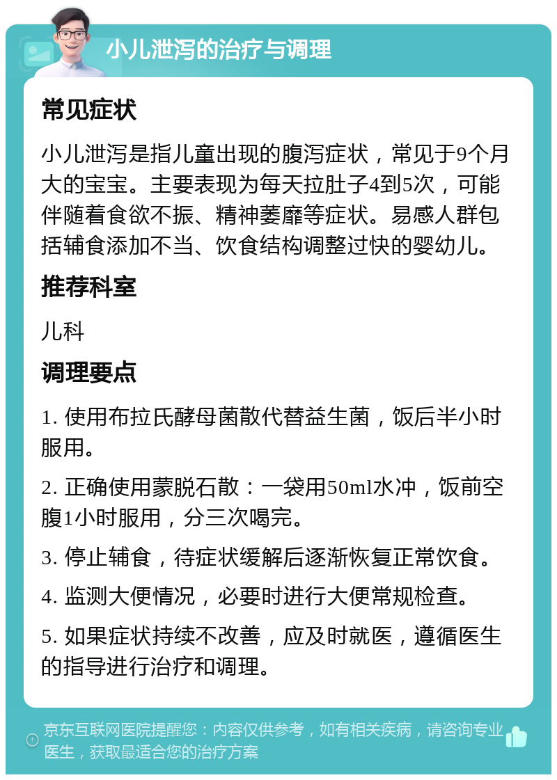 小儿泄泻的治疗与调理 常见症状 小儿泄泻是指儿童出现的腹泻症状，常见于9个月大的宝宝。主要表现为每天拉肚子4到5次，可能伴随着食欲不振、精神萎靡等症状。易感人群包括辅食添加不当、饮食结构调整过快的婴幼儿。 推荐科室 儿科 调理要点 1. 使用布拉氏酵母菌散代替益生菌，饭后半小时服用。 2. 正确使用蒙脱石散：一袋用50ml水冲，饭前空腹1小时服用，分三次喝完。 3. 停止辅食，待症状缓解后逐渐恢复正常饮食。 4. 监测大便情况，必要时进行大便常规检查。 5. 如果症状持续不改善，应及时就医，遵循医生的指导进行治疗和调理。