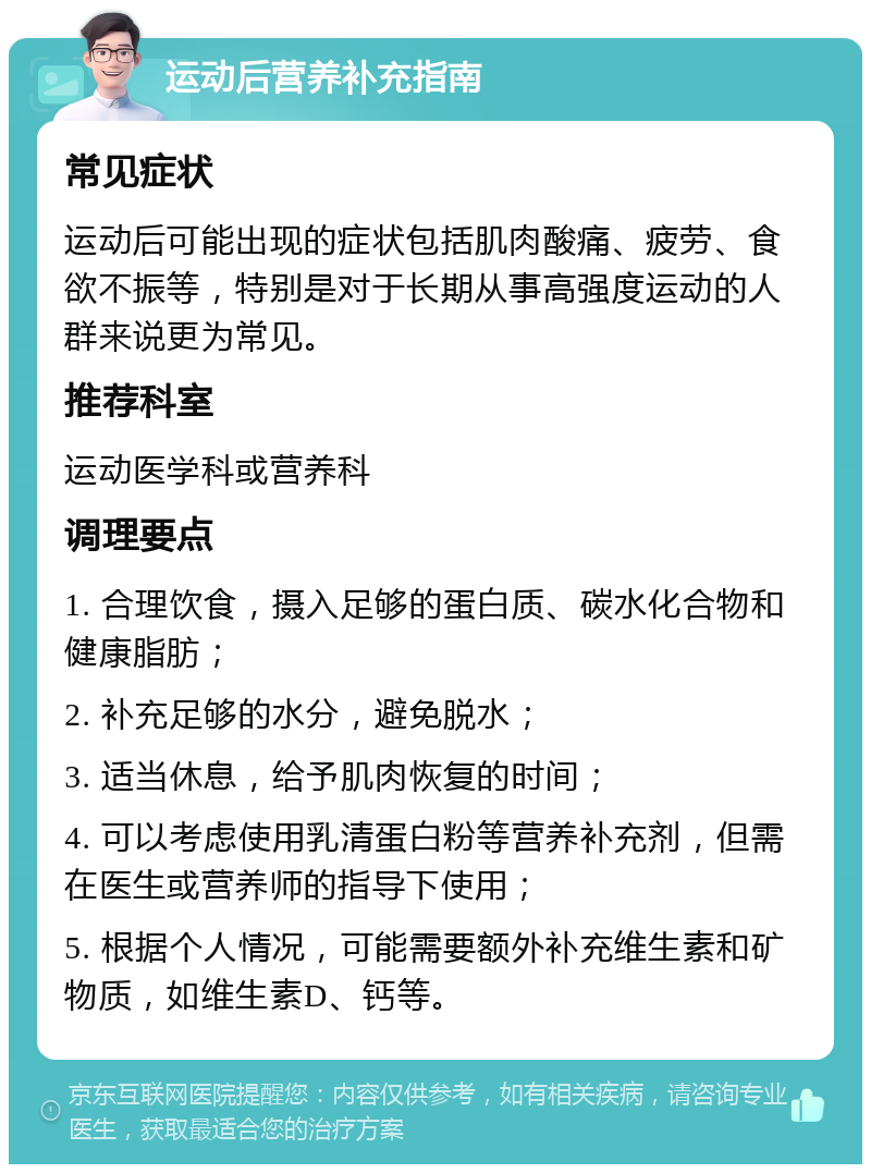 运动后营养补充指南 常见症状 运动后可能出现的症状包括肌肉酸痛、疲劳、食欲不振等，特别是对于长期从事高强度运动的人群来说更为常见。 推荐科室 运动医学科或营养科 调理要点 1. 合理饮食，摄入足够的蛋白质、碳水化合物和健康脂肪； 2. 补充足够的水分，避免脱水； 3. 适当休息，给予肌肉恢复的时间； 4. 可以考虑使用乳清蛋白粉等营养补充剂，但需在医生或营养师的指导下使用； 5. 根据个人情况，可能需要额外补充维生素和矿物质，如维生素D、钙等。