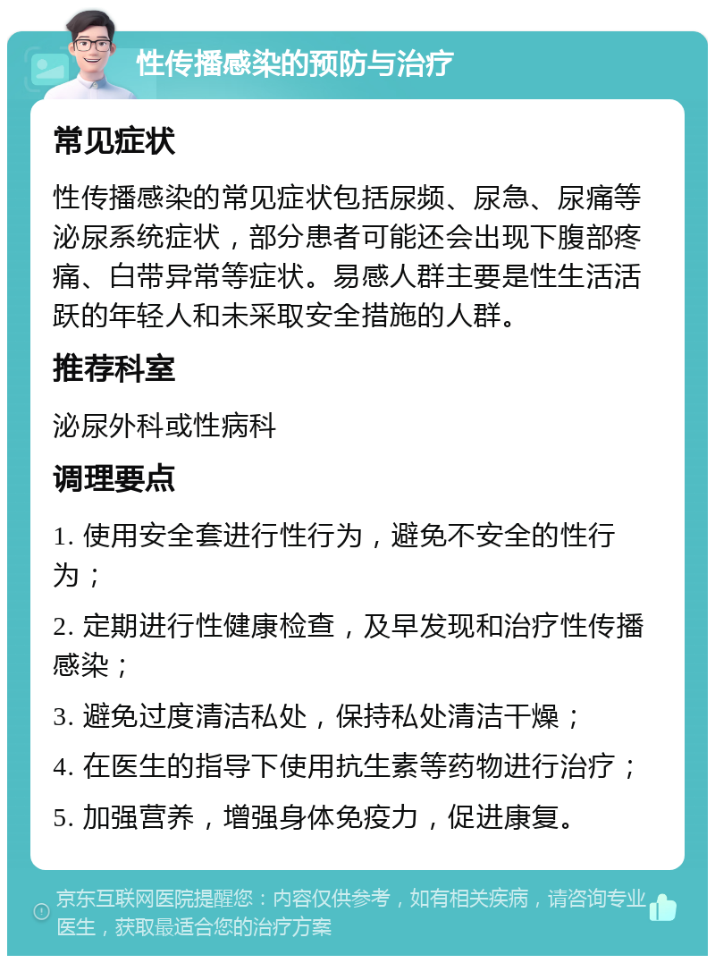 性传播感染的预防与治疗 常见症状 性传播感染的常见症状包括尿频、尿急、尿痛等泌尿系统症状，部分患者可能还会出现下腹部疼痛、白带异常等症状。易感人群主要是性生活活跃的年轻人和未采取安全措施的人群。 推荐科室 泌尿外科或性病科 调理要点 1. 使用安全套进行性行为，避免不安全的性行为； 2. 定期进行性健康检查，及早发现和治疗性传播感染； 3. 避免过度清洁私处，保持私处清洁干燥； 4. 在医生的指导下使用抗生素等药物进行治疗； 5. 加强营养，增强身体免疫力，促进康复。