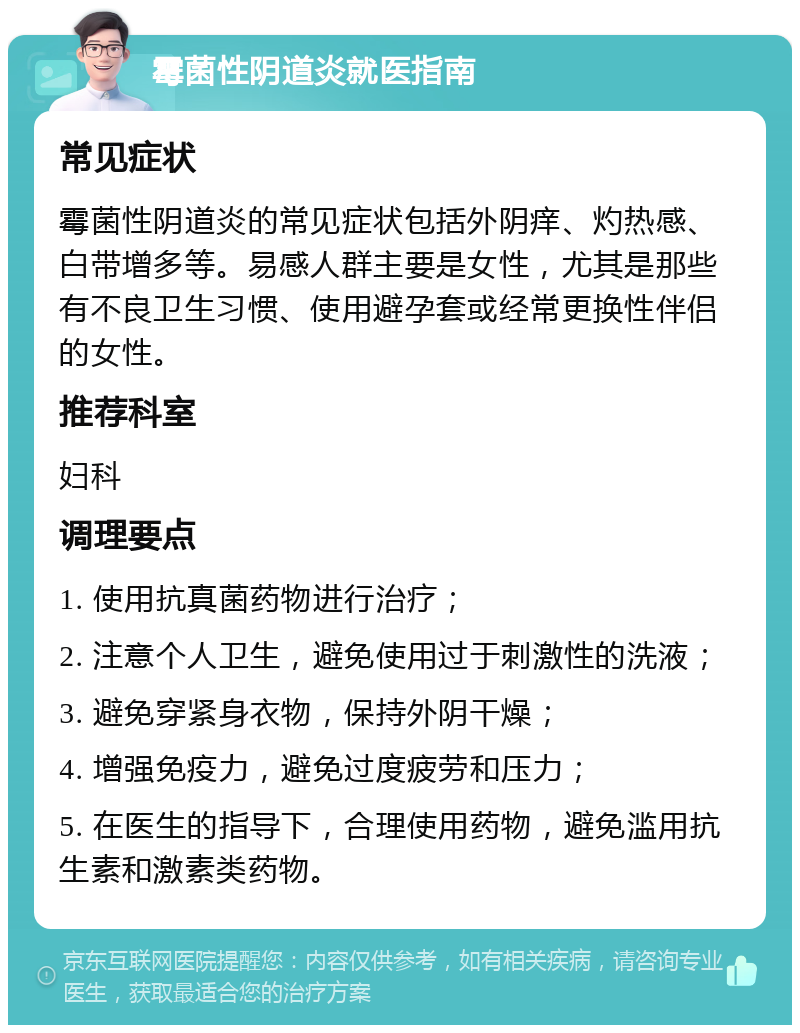 霉菌性阴道炎就医指南 常见症状 霉菌性阴道炎的常见症状包括外阴痒、灼热感、白带增多等。易感人群主要是女性，尤其是那些有不良卫生习惯、使用避孕套或经常更换性伴侣的女性。 推荐科室 妇科 调理要点 1. 使用抗真菌药物进行治疗； 2. 注意个人卫生，避免使用过于刺激性的洗液； 3. 避免穿紧身衣物，保持外阴干燥； 4. 增强免疫力，避免过度疲劳和压力； 5. 在医生的指导下，合理使用药物，避免滥用抗生素和激素类药物。