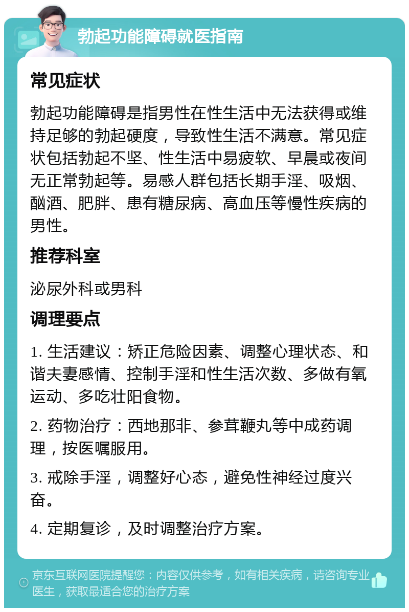 勃起功能障碍就医指南 常见症状 勃起功能障碍是指男性在性生活中无法获得或维持足够的勃起硬度，导致性生活不满意。常见症状包括勃起不坚、性生活中易疲软、早晨或夜间无正常勃起等。易感人群包括长期手淫、吸烟、酗酒、肥胖、患有糖尿病、高血压等慢性疾病的男性。 推荐科室 泌尿外科或男科 调理要点 1. 生活建议：矫正危险因素、调整心理状态、和谐夫妻感情、控制手淫和性生活次数、多做有氧运动、多吃壮阳食物。 2. 药物治疗：西地那非、参茸鞭丸等中成药调理，按医嘱服用。 3. 戒除手淫，调整好心态，避免性神经过度兴奋。 4. 定期复诊，及时调整治疗方案。