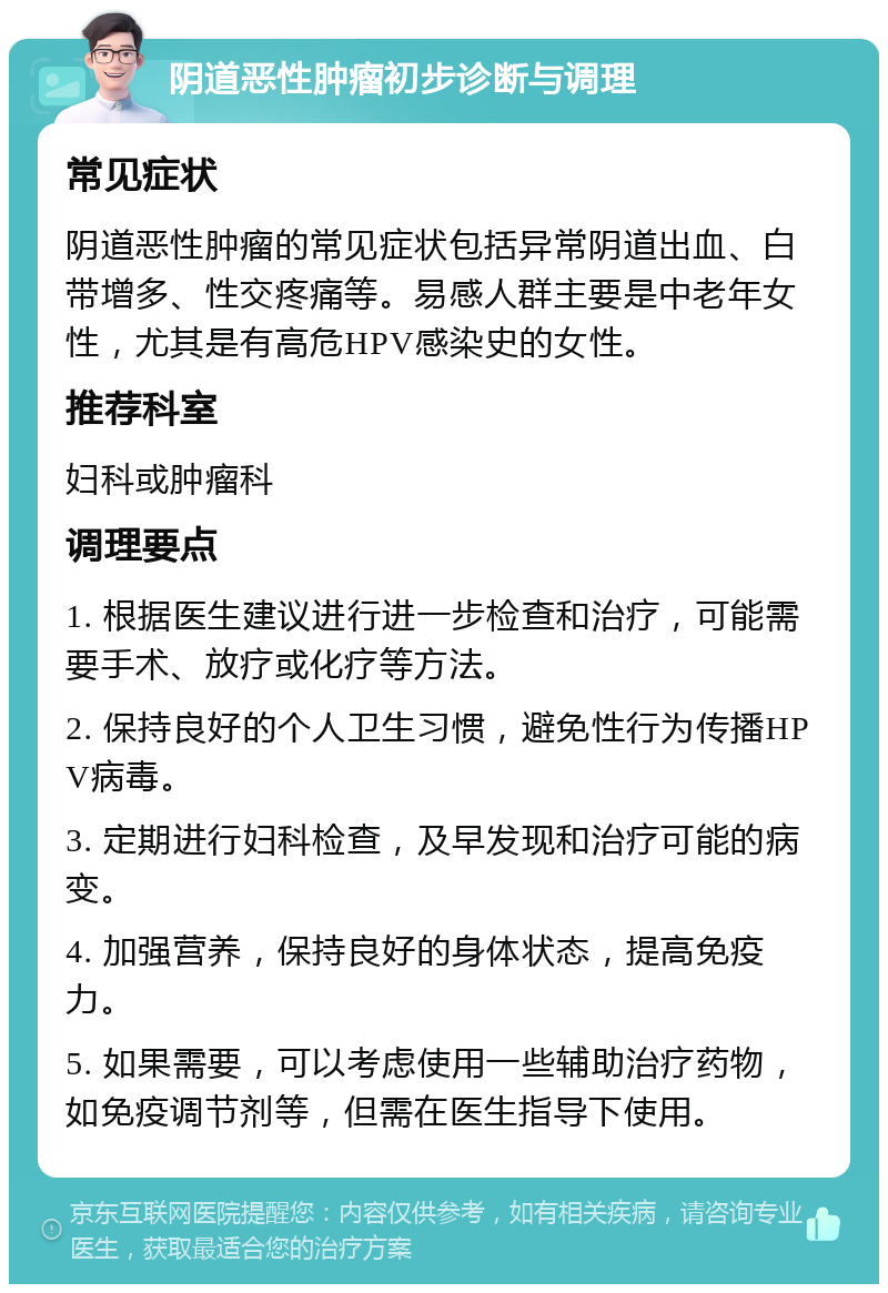 阴道恶性肿瘤初步诊断与调理 常见症状 阴道恶性肿瘤的常见症状包括异常阴道出血、白带增多、性交疼痛等。易感人群主要是中老年女性，尤其是有高危HPV感染史的女性。 推荐科室 妇科或肿瘤科 调理要点 1. 根据医生建议进行进一步检查和治疗，可能需要手术、放疗或化疗等方法。 2. 保持良好的个人卫生习惯，避免性行为传播HPV病毒。 3. 定期进行妇科检查，及早发现和治疗可能的病变。 4. 加强营养，保持良好的身体状态，提高免疫力。 5. 如果需要，可以考虑使用一些辅助治疗药物，如免疫调节剂等，但需在医生指导下使用。